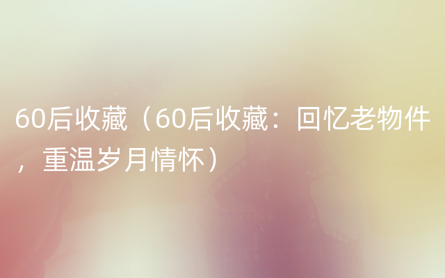 60后收藏（60后收藏：回忆老物件，重温岁月情怀）