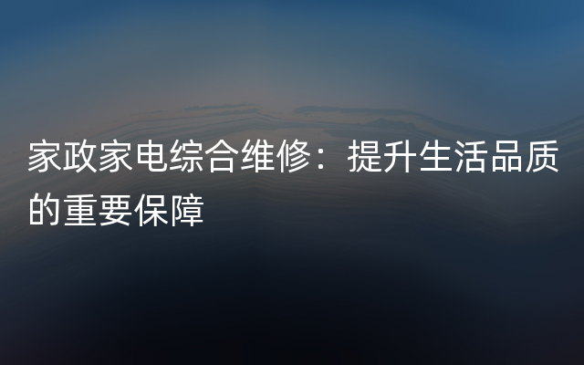 家政家电综合维修：提升生活品质的重要保障