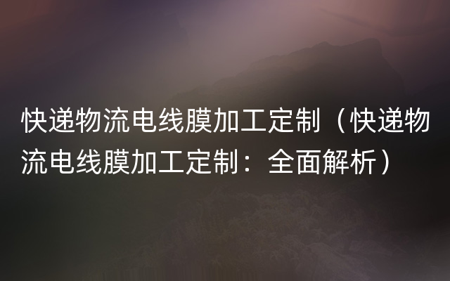 快递物流电线膜加工定制（快递物流电线膜加工定制：全面解析）