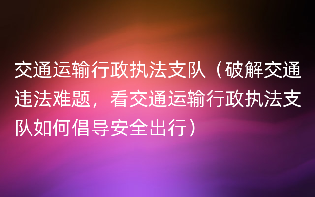 交通运输行政执法支队（破解交通违法难题，看交通运输行政执法支队如何倡导安全出行）