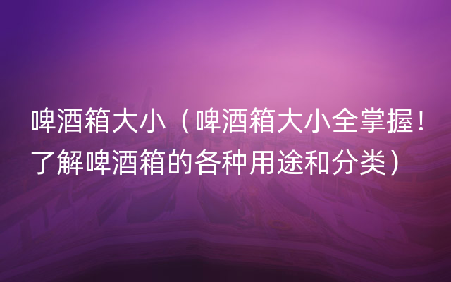 啤酒箱大小（啤酒箱大小全掌握！了解啤酒箱的各种用途和分类）