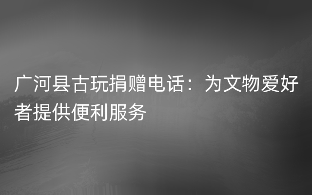 广河县古玩捐赠电话：为文物爱好者提供便利服务