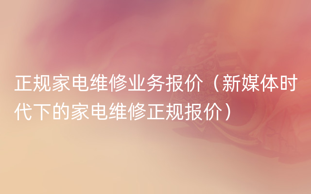 正规家电维修业务报价（新媒体时代下的家电维修正规报价）