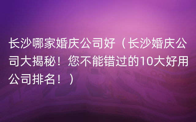 长沙哪家婚庆公司好（长沙婚庆公司大揭秘！您不能错过的10大好用公司排名！）