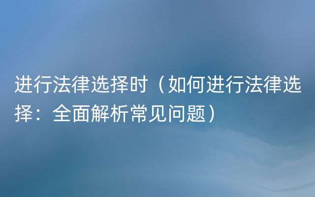 进行法律选择时（如何进行法律选择：全面解析常见问题）