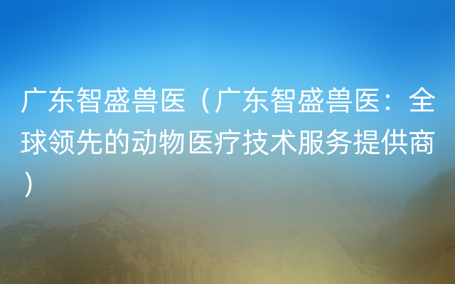 广东智盛兽医（广东智盛兽医：全球领先的动物医疗技术服务提供商）