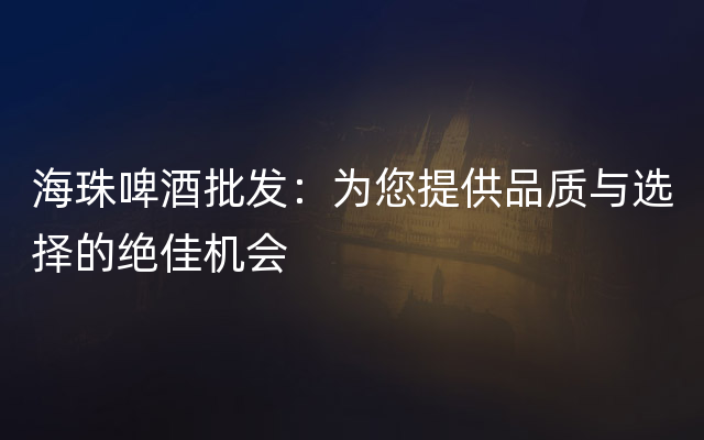 海珠啤酒批发：为您提供品质与选择的绝佳机会