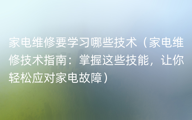 家电维修要学习哪些技术（家电维修技术指南：掌握这些技能，让你轻松应对家电故障）