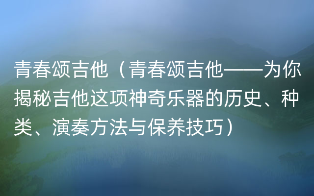 青春颂吉他（青春颂吉他——为你揭秘吉他这项神奇乐器的历史、种类、演奏方法与保养技