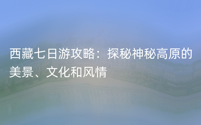 西藏七日游攻略：探秘神秘高原的美景、文化和风情