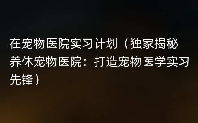 在宠物医院实习计划（独家揭秘 养休宠物医院：打造宠物医学实习先锋）