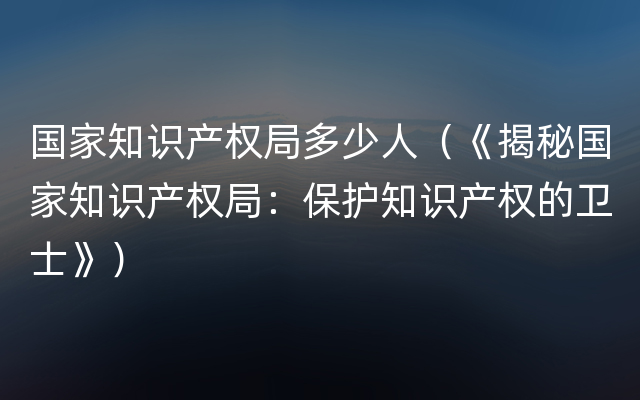 国家知识产权局多少人（《揭秘国家知识产权局：保护知识产权的卫士》）