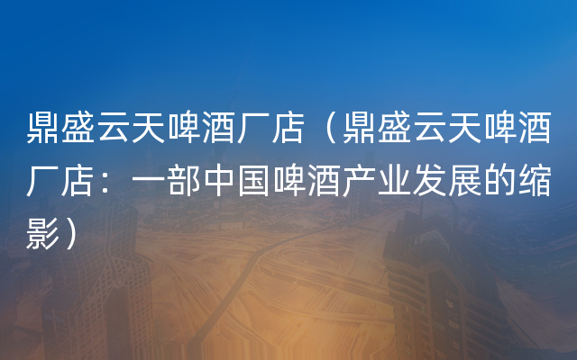 鼎盛云天啤酒厂店（鼎盛云天啤酒厂店：一部中国啤酒产业发展的缩影）