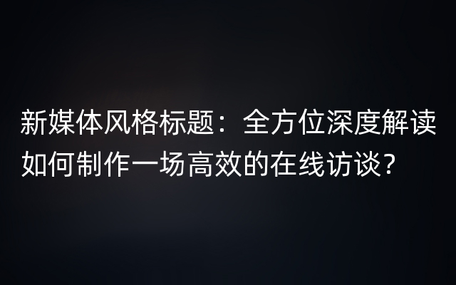 新媒体风格标题：全方位深度解读如何制作一场高效的在线访谈？