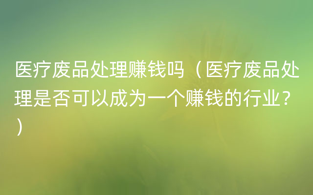 医疗废品处理赚钱吗（医疗废品处理是否可以成为一个赚钱的行业？）