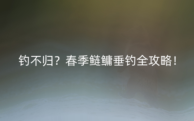 钓不归？春季鲢鳙垂钓全攻略！