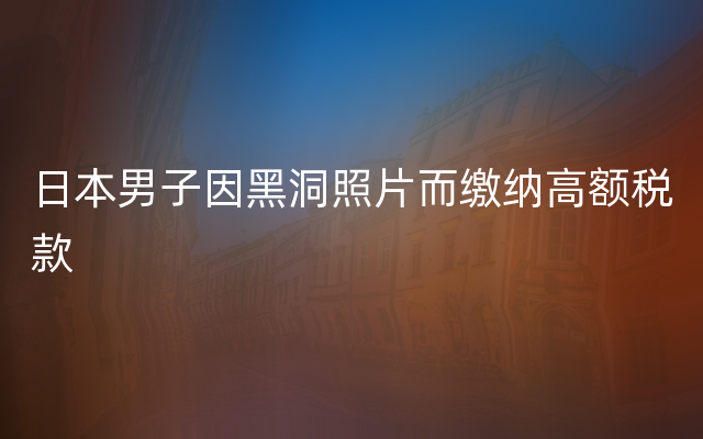 日本男子因黑洞照片而缴纳高额税款
