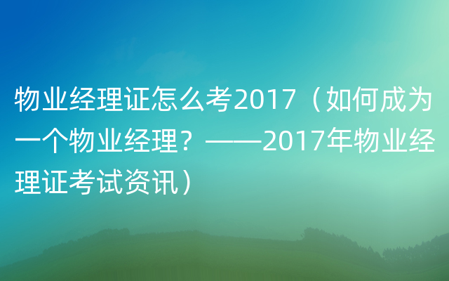 物业经理证怎么考2017（如何成为一个物业经理？——2017年物业经理证考试资讯）