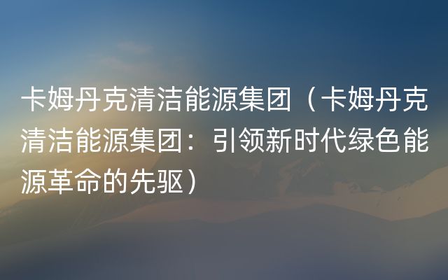 卡姆丹克清洁能源集团（卡姆丹克清洁能源集团：引领新时代绿色能源革命的先驱）