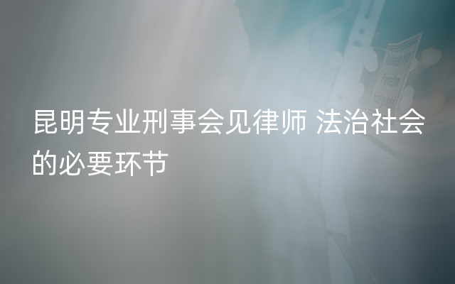 昆明专业刑事会见律师 法治社会的必要环节