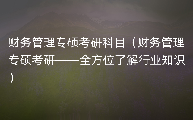 财务管理专硕考研科目（财务管理专硕考研——全方位了解行业知识）