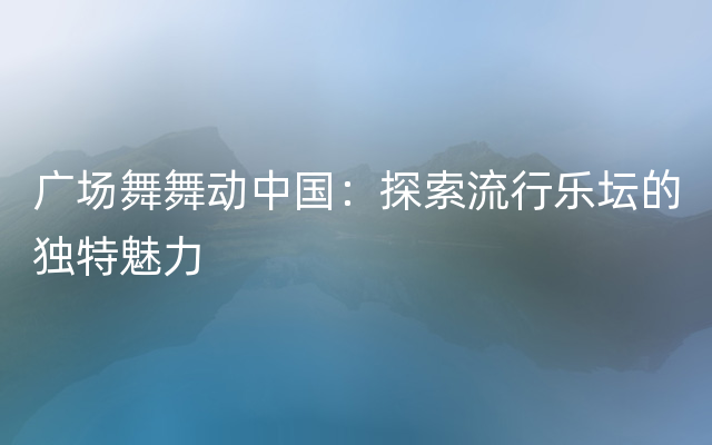 广场舞舞动中国：探索流行乐坛的独特魅力