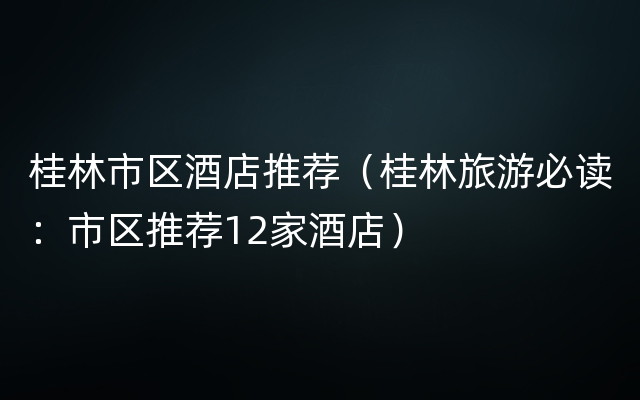 桂林市区酒店推荐（桂林旅游必读：市区推荐12家酒店）