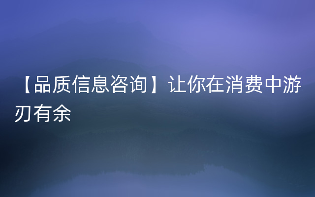 【品质信息咨询】让你在消费中游刃有余