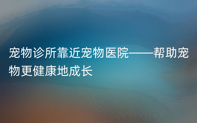 宠物诊所靠近宠物医院——帮助宠物更健康地成长