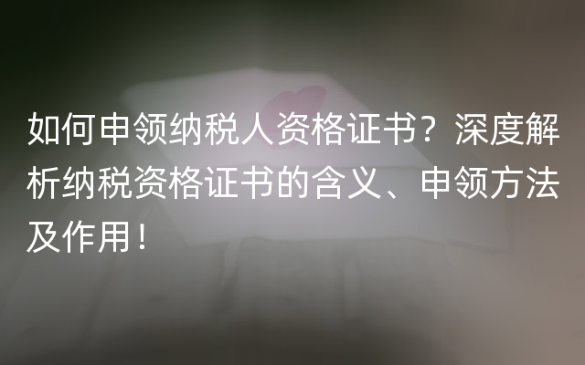 如何申领纳税人资格证书？深度解析纳税资格证书的含义、申领方法及作用！