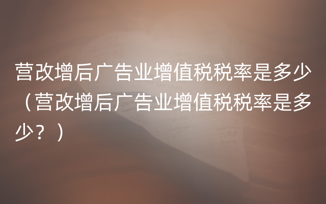 营改增后广告业增值税税率是多少（营改增后广告业增值税税率是多少？）