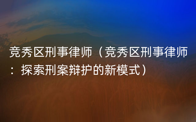 竞秀区刑事律师（竞秀区刑事律师：探索刑案辩护的新模式）