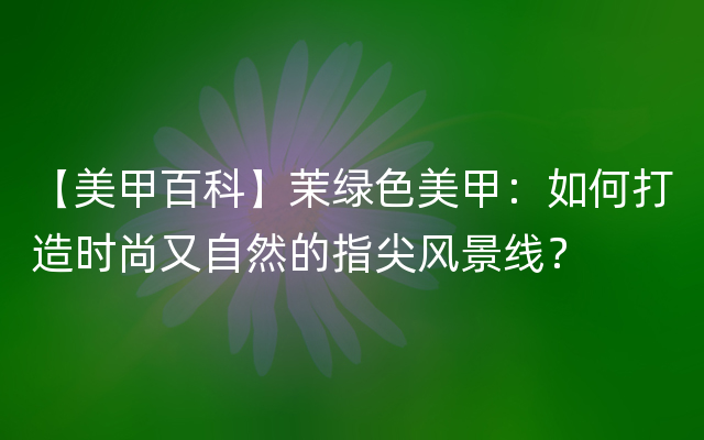 【美甲百科】茉绿色美甲：如何打造时尚又自然的指尖风景线？