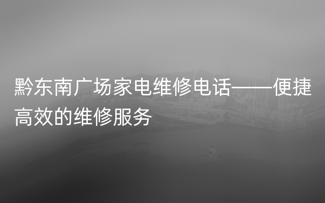 黔东南广场家电维修电话——便捷高效的维修服务