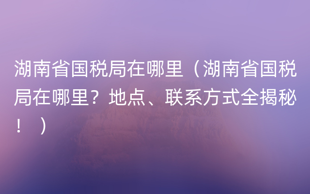 湖南省国税局在哪里（湖南省国税局在哪里？地点、联系方式全揭秘！ ）