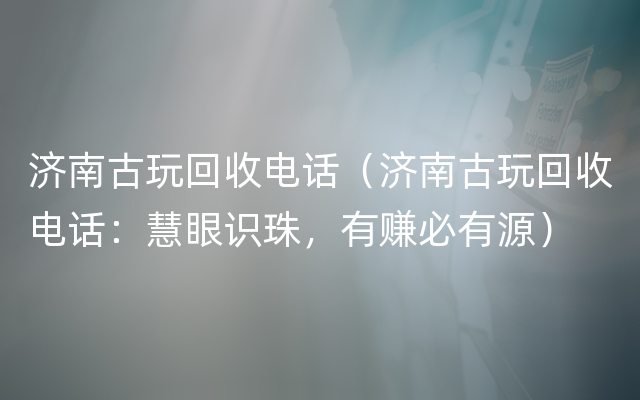 济南古玩回收电话（济南古玩回收电话：慧眼识珠，有赚必有源）