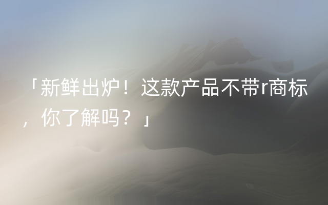 「新鲜出炉！这款产品不带r商标，你了解吗？」