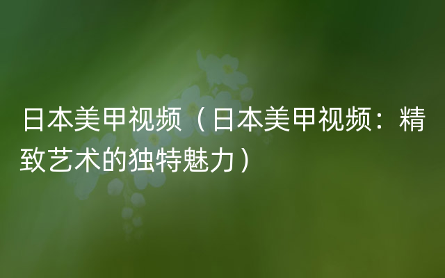 日本美甲视频（日本美甲视频：精致艺术的独特魅力）