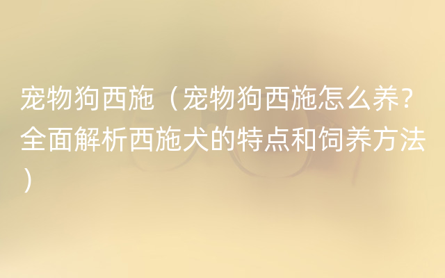 宠物狗西施（宠物狗西施怎么养？全面解析西施犬的特点和饲养方法）