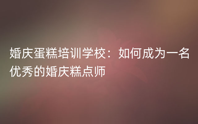 婚庆蛋糕培训学校：如何成为一名优秀的婚庆糕点师