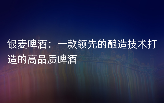 银麦啤酒：一款领先的酿造技术打造的高品质啤酒