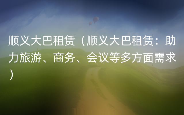 顺义大巴租赁（顺义大巴租赁：助力旅游、商务、会议等多方面需求）