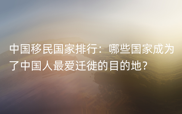 中国移民国家排行：哪些国家成为了中国人最爱迁徙的目的地？