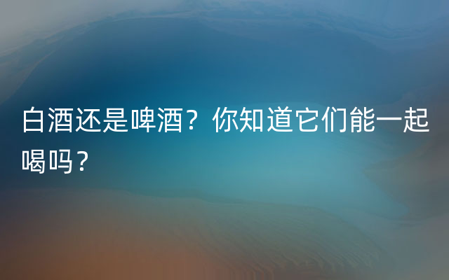 白酒还是啤酒？你知道它们能一起喝吗？