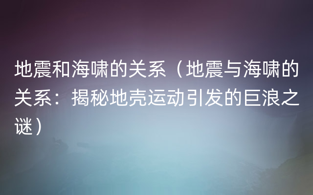 地震和海啸的关系（地震与海啸的关系：揭秘地壳运动引发的巨浪之谜）