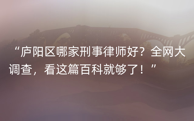 “庐阳区哪家刑事律师好？全网大调查，看这篇百科就够了！”