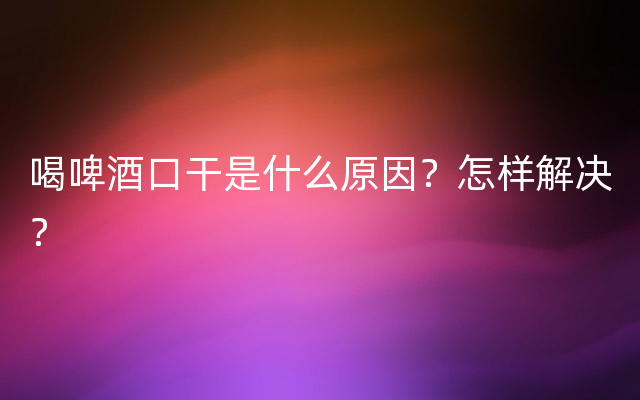 喝啤酒口干是什么原因？怎样解决？