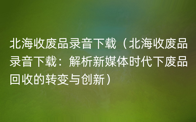 北海收废品录音下载（北海收废品录音下载：解析新媒体时代下废品回收的转变与创新）