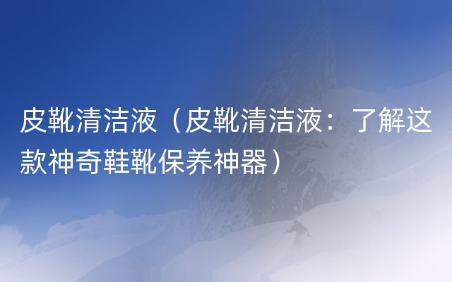 皮靴清洁液（皮靴清洁液：了解这款神奇鞋靴保养神器）