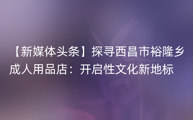 【新媒体头条】探寻西昌市裕隆乡成人用品店：开启性文化新地标